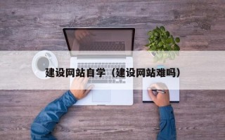黄山建设网站自学（建设网站难吗）
