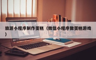 黄山旅游小程序制作蛋糕（微信小程序做蛋糕游戏）